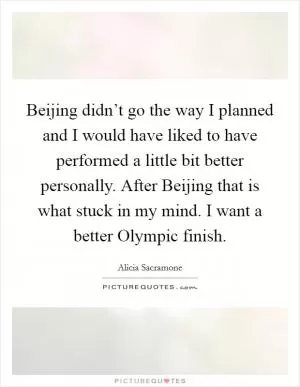 Beijing didn’t go the way I planned and I would have liked to have performed a little bit better personally. After Beijing that is what stuck in my mind. I want a better Olympic finish Picture Quote #1