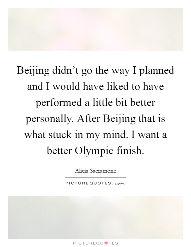 Beijing didn't go the way I planned and I would have liked to have performed a little bit better personally. After Beijing that is what stuck in my mind. I want a better Olympic finish Picture Quote #1