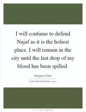 I will continue to defend Najaf as it is the holiest place. I will remain in the city until the last drop of my blood has been spilled Picture Quote #1