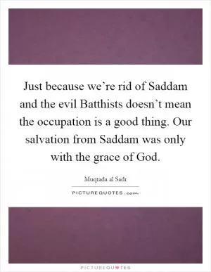 Just because we’re rid of Saddam and the evil Batthists doesn’t mean the occupation is a good thing. Our salvation from Saddam was only with the grace of God Picture Quote #1
