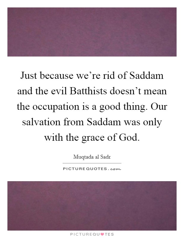 Just because we're rid of Saddam and the evil Batthists doesn't mean the occupation is a good thing. Our salvation from Saddam was only with the grace of God Picture Quote #1