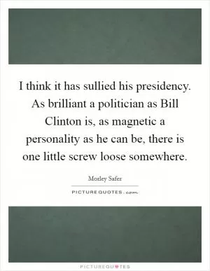 I think it has sullied his presidency. As brilliant a politician as Bill Clinton is, as magnetic a personality as he can be, there is one little screw loose somewhere Picture Quote #1