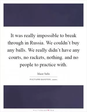 It was really impossible to break through in Russia. We couldn’t buy any balls. We really didn’t have any courts, no rackets, nothing. and no people to practice with Picture Quote #1