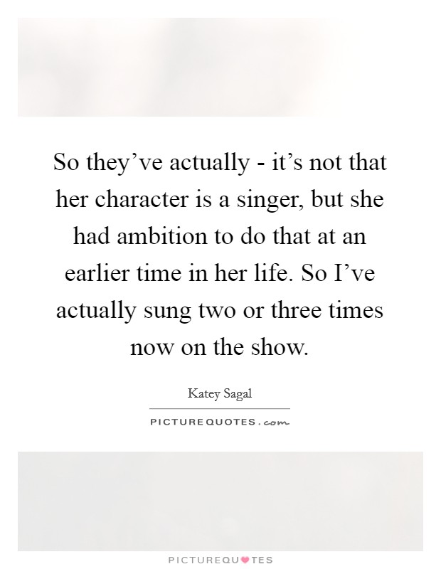 So they've actually - it's not that her character is a singer, but she had ambition to do that at an earlier time in her life. So I've actually sung two or three times now on the show Picture Quote #1