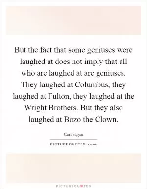 But the fact that some geniuses were laughed at does not imply that all who are laughed at are geniuses. They laughed at Columbus, they laughed at Fulton, they laughed at the Wright Brothers. But they also laughed at Bozo the Clown Picture Quote #1