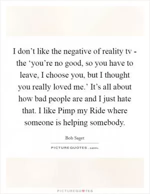 I don’t like the negative of reality tv - the ‘you’re no good, so you have to leave, I choose you, but I thought you really loved me.’ It’s all about how bad people are and I just hate that. I like Pimp my Ride where someone is helping somebody Picture Quote #1