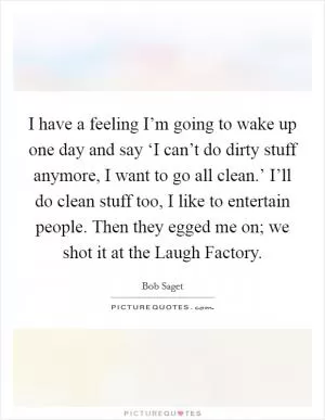 I have a feeling I’m going to wake up one day and say ‘I can’t do dirty stuff anymore, I want to go all clean.’ I’ll do clean stuff too, I like to entertain people. Then they egged me on; we shot it at the Laugh Factory Picture Quote #1