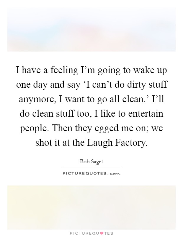 I have a feeling I'm going to wake up one day and say ‘I can't do dirty stuff anymore, I want to go all clean.' I'll do clean stuff too, I like to entertain people. Then they egged me on; we shot it at the Laugh Factory Picture Quote #1