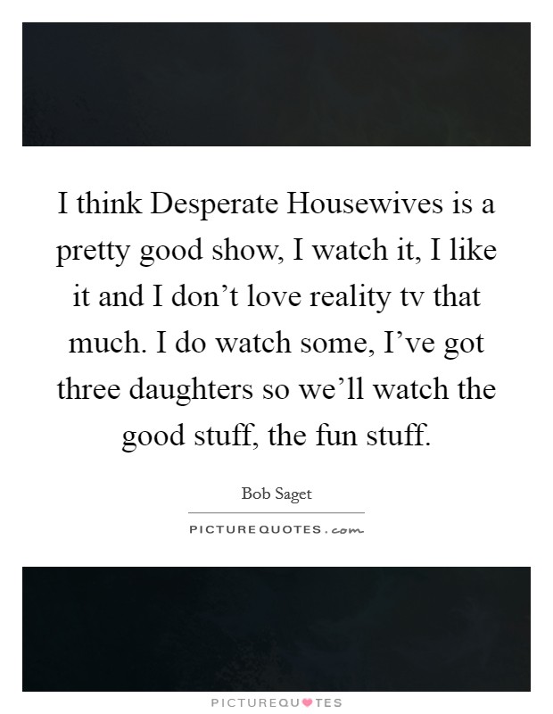 I think Desperate Housewives is a pretty good show, I watch it, I like it and I don't love reality tv that much. I do watch some, I've got three daughters so we'll watch the good stuff, the fun stuff Picture Quote #1