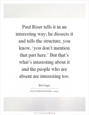 Paul Riser tells it in an interesting way; he dissects it and tells the structure, you know, ‘you don’t mention that part here.’ But that’s what’s interesting about it and the people who are absent are interesting too Picture Quote #1