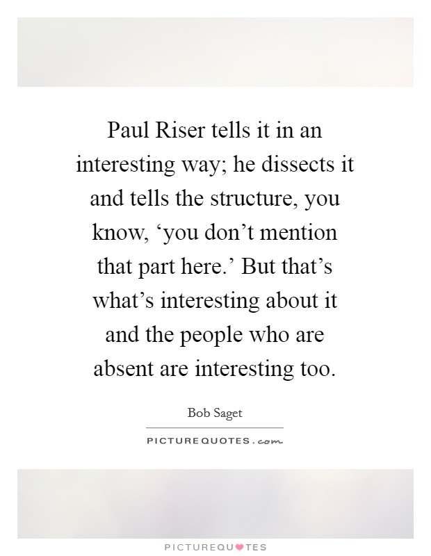 Paul Riser tells it in an interesting way; he dissects it and tells the structure, you know, ‘you don't mention that part here.' But that's what's interesting about it and the people who are absent are interesting too Picture Quote #1