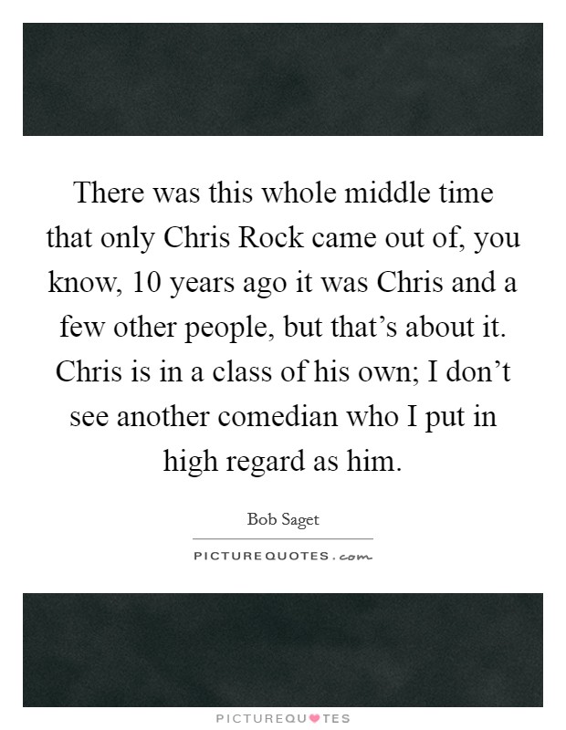 There was this whole middle time that only Chris Rock came out of, you know, 10 years ago it was Chris and a few other people, but that's about it. Chris is in a class of his own; I don't see another comedian who I put in high regard as him Picture Quote #1