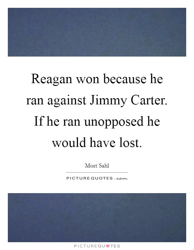 Reagan won because he ran against Jimmy Carter. If he ran unopposed he would have lost Picture Quote #1