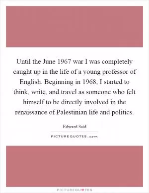 Until the June 1967 war I was completely caught up in the life of a young professor of English. Beginning in 1968, I started to think, write, and travel as someone who felt himself to be directly involved in the renaissance of Palestinian life and politics Picture Quote #1
