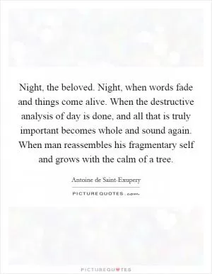 Night, the beloved. Night, when words fade and things come alive. When the destructive analysis of day is done, and all that is truly important becomes whole and sound again. When man reassembles his fragmentary self and grows with the calm of a tree Picture Quote #1