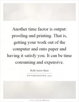 Another time factor is output: proofing and printing. That is, getting your work out of the computer and onto paper and having it satisfy you. It can be time consuming and expensive Picture Quote #1