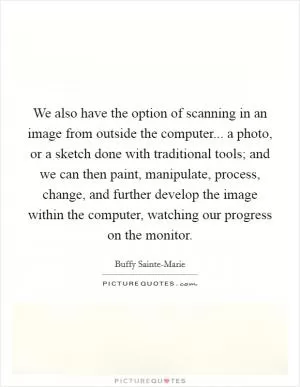 We also have the option of scanning in an image from outside the computer... a photo, or a sketch done with traditional tools; and we can then paint, manipulate, process, change, and further develop the image within the computer, watching our progress on the monitor Picture Quote #1