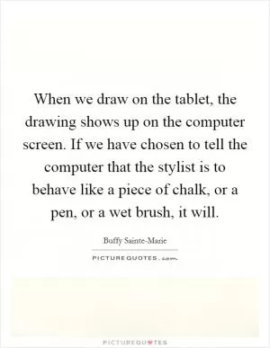When we draw on the tablet, the drawing shows up on the computer screen. If we have chosen to tell the computer that the stylist is to behave like a piece of chalk, or a pen, or a wet brush, it will Picture Quote #1