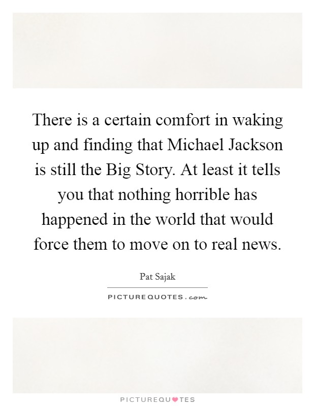 There is a certain comfort in waking up and finding that Michael Jackson is still the Big Story. At least it tells you that nothing horrible has happened in the world that would force them to move on to real news Picture Quote #1