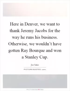 Here in Denver, we want to thank Jeremy Jacobs for the way he runs his business. Otherwise, we wouldn’t have gotten Ray Bourque and won a Stanley Cup Picture Quote #1