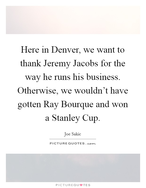 Here in Denver, we want to thank Jeremy Jacobs for the way he runs his business. Otherwise, we wouldn't have gotten Ray Bourque and won a Stanley Cup Picture Quote #1