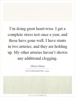 I’m doing great heart-wise. I get a complete stress test once a year, and those have gone well. I have stents in two arteries, and they are holding up. My other arteries haven’t shown any additional clogging Picture Quote #1