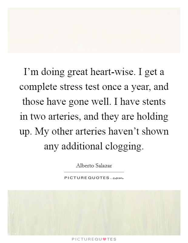 I'm doing great heart-wise. I get a complete stress test once a year, and those have gone well. I have stents in two arteries, and they are holding up. My other arteries haven't shown any additional clogging Picture Quote #1