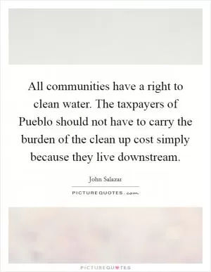 All communities have a right to clean water. The taxpayers of Pueblo should not have to carry the burden of the clean up cost simply because they live downstream Picture Quote #1