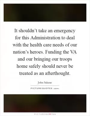 It shouldn’t take an emergency for this Administration to deal with the health care needs of our nation’s heroes. Funding the VA and our bringing our troops home safely should never be treated as an afterthought Picture Quote #1