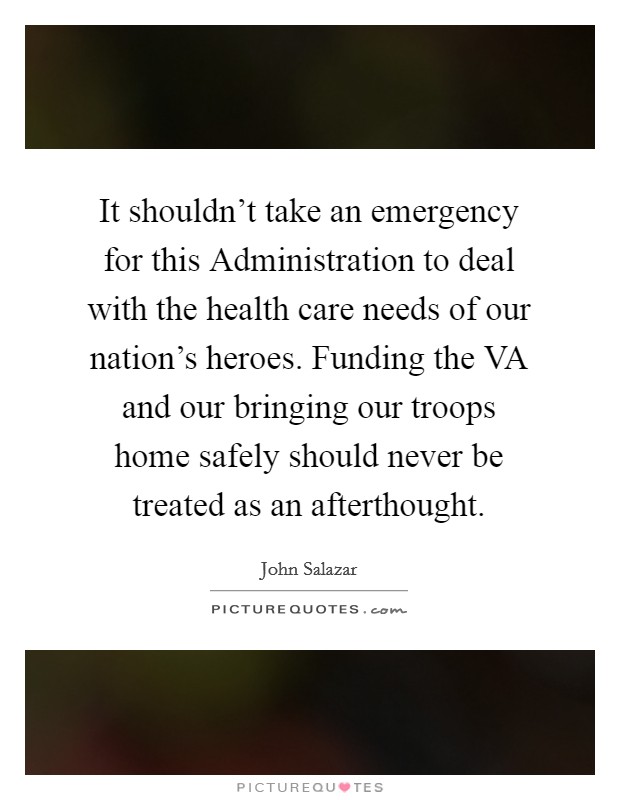 It shouldn't take an emergency for this Administration to deal with the health care needs of our nation's heroes. Funding the VA and our bringing our troops home safely should never be treated as an afterthought Picture Quote #1