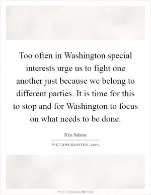 Too often in Washington special interests urge us to fight one another just because we belong to different parties. It is time for this to stop and for Washington to focus on what needs to be done Picture Quote #1