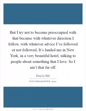 But I try not to become preoccupied with that because with whatever direction I follow, with whatever advice I’ve followed or not followed, It’s landed me in New York, in a very beautiful hotel, talking to people about something that I love. So I ain’t that far off Picture Quote #1