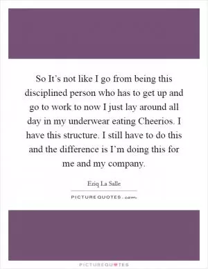 So It’s not like I go from being this disciplined person who has to get up and go to work to now I just lay around all day in my underwear eating Cheerios. I have this structure. I still have to do this and the difference is I’m doing this for me and my company Picture Quote #1