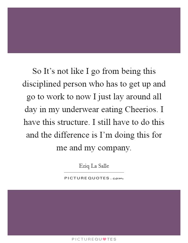 So It's not like I go from being this disciplined person who has to get up and go to work to now I just lay around all day in my underwear eating Cheerios. I have this structure. I still have to do this and the difference is I'm doing this for me and my company Picture Quote #1