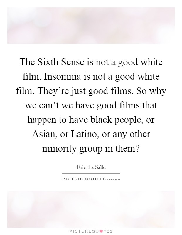 The Sixth Sense is not a good white film. Insomnia is not a good white film. They're just good films. So why we can't we have good films that happen to have black people, or Asian, or Latino, or any other minority group in them? Picture Quote #1