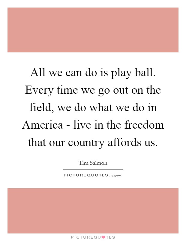 All we can do is play ball. Every time we go out on the field, we do what we do in America - live in the freedom that our country affords us Picture Quote #1
