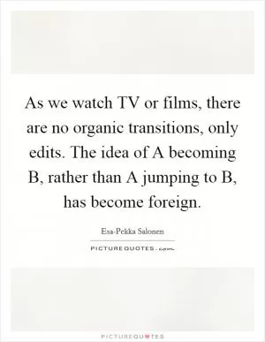As we watch TV or films, there are no organic transitions, only edits. The idea of A becoming B, rather than A jumping to B, has become foreign Picture Quote #1