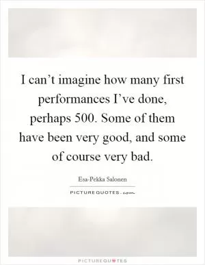 I can’t imagine how many first performances I’ve done, perhaps 500. Some of them have been very good, and some of course very bad Picture Quote #1