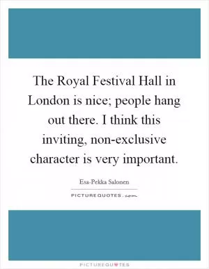 The Royal Festival Hall in London is nice; people hang out there. I think this inviting, non-exclusive character is very important Picture Quote #1