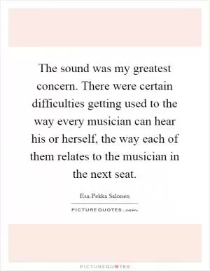 The sound was my greatest concern. There were certain difficulties getting used to the way every musician can hear his or herself, the way each of them relates to the musician in the next seat Picture Quote #1