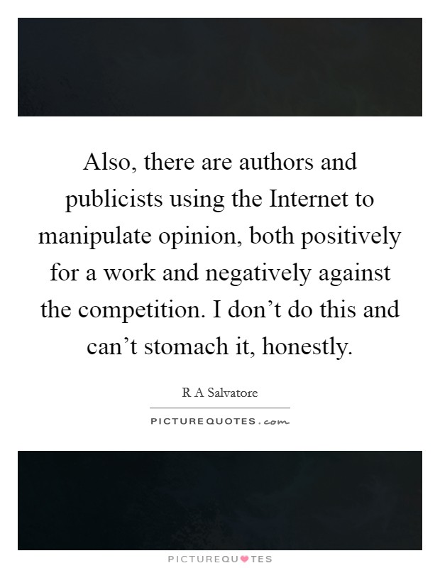 Also, there are authors and publicists using the Internet to manipulate opinion, both positively for a work and negatively against the competition. I don't do this and can't stomach it, honestly Picture Quote #1