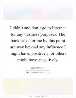 I didn’t and don’t go to Internet for any business purposes. The book sales for me by this point are way beyond any influence I might have, positively, or others might have, negatively Picture Quote #1