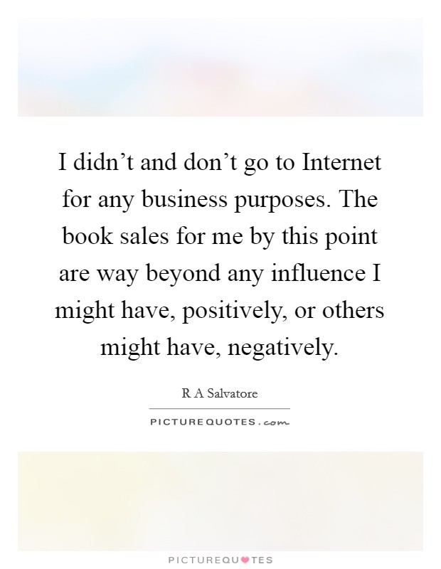 I didn't and don't go to Internet for any business purposes. The book sales for me by this point are way beyond any influence I might have, positively, or others might have, negatively Picture Quote #1