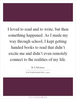 I loved to read and to write, but then something happened. As I made my way through school, I kept getting handed books to read that didn’t excite me and didn’t even remotely connect to the realities of my life Picture Quote #1