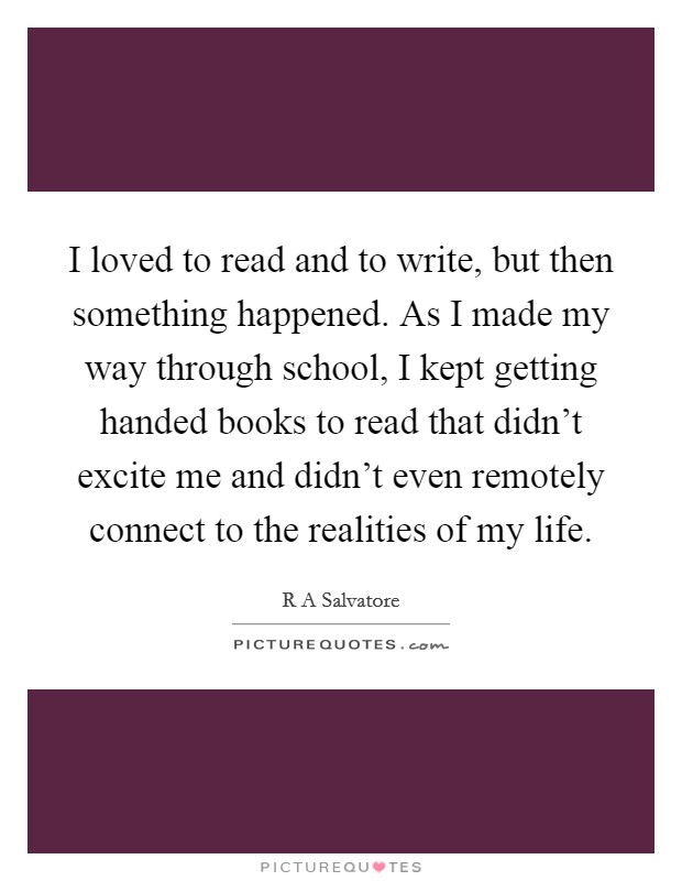 I loved to read and to write, but then something happened. As I made my way through school, I kept getting handed books to read that didn't excite me and didn't even remotely connect to the realities of my life Picture Quote #1