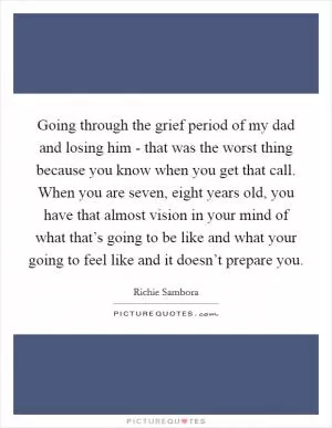Going through the grief period of my dad and losing him - that was the worst thing because you know when you get that call. When you are seven, eight years old, you have that almost vision in your mind of what that’s going to be like and what your going to feel like and it doesn’t prepare you Picture Quote #1