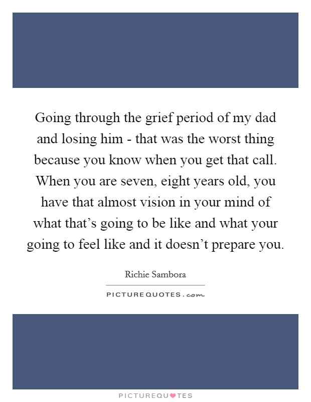 Going through the grief period of my dad and losing him - that was the worst thing because you know when you get that call. When you are seven, eight years old, you have that almost vision in your mind of what that's going to be like and what your going to feel like and it doesn't prepare you Picture Quote #1