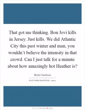 That got me thinking. Bon Jovi kills in Jersey. Just kills. We did Atlantic City this past winter and man, you wouldn’t believe the intensity in that crowd. Can I just talk for a minute about how amazingly hot Heather is? Picture Quote #1
