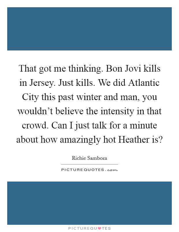 That got me thinking. Bon Jovi kills in Jersey. Just kills. We did Atlantic City this past winter and man, you wouldn't believe the intensity in that crowd. Can I just talk for a minute about how amazingly hot Heather is? Picture Quote #1