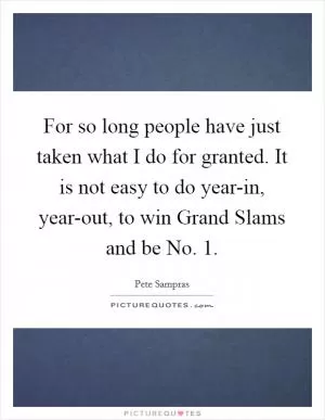 For so long people have just taken what I do for granted. It is not easy to do year-in, year-out, to win Grand Slams and be No. 1 Picture Quote #1